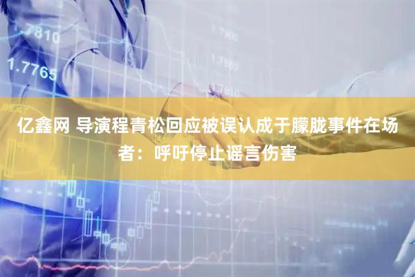 亿鑫网 导演程青松回应被误认成于朦胧事件在场者：呼吁停止谣言伤害