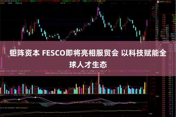钜阵资本 FESCO即将亮相服贸会 以科技赋能全球人才生态