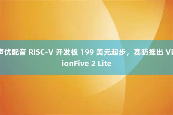 声优配音 RISC-V 开发板 199 美元起步，赛昉推出 VisionFive 2 Lite