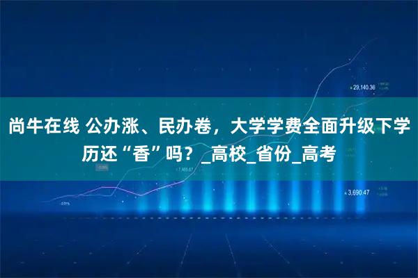 尚牛在线 公办涨、民办卷，大学学费全面升级下学历还“香”吗？_高校_省份_高考