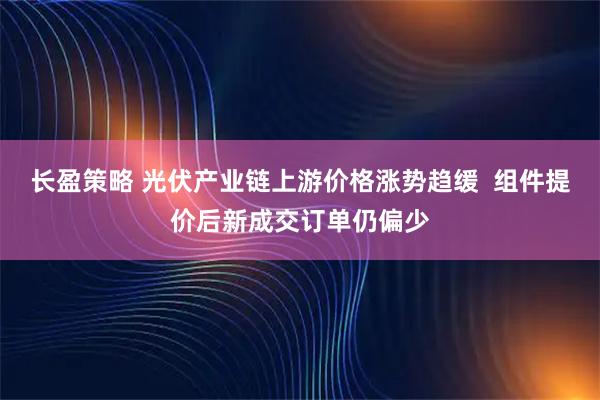长盈策略 光伏产业链上游价格涨势趋缓  组件提价后新成交订单仍偏少
