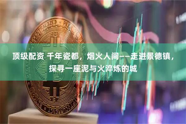 顶级配资 千年瓷都，烟火人间——走进景德镇，探寻一座泥与火淬炼的城